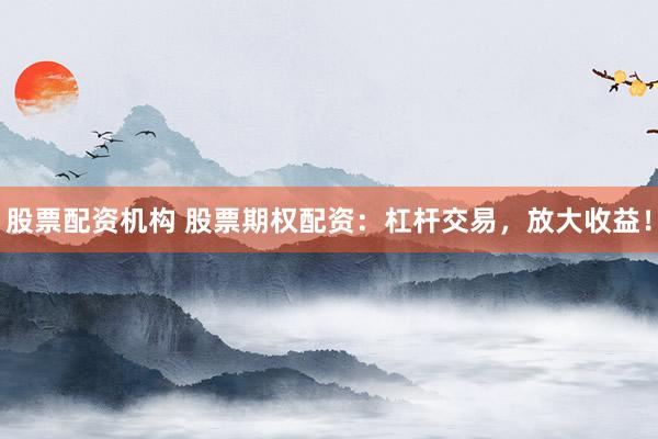 股票配资机构 股票期权配资：杠杆交易，放大收益！