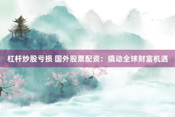 杠杆炒股亏损 国外股票配资：撬动全球财富机遇