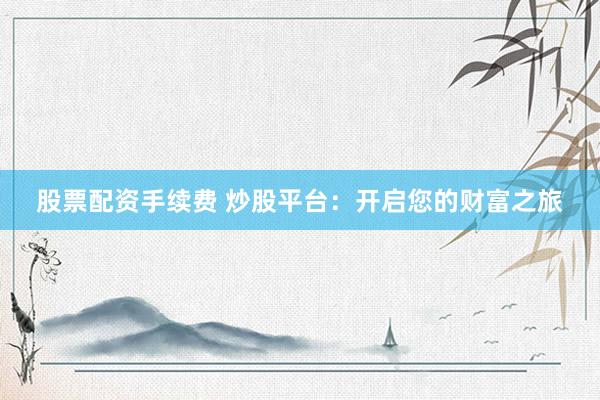 股票配资手续费 炒股平台：开启您的财富之旅