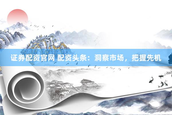 证券配资官网 配资头条：洞察市场，把握先机