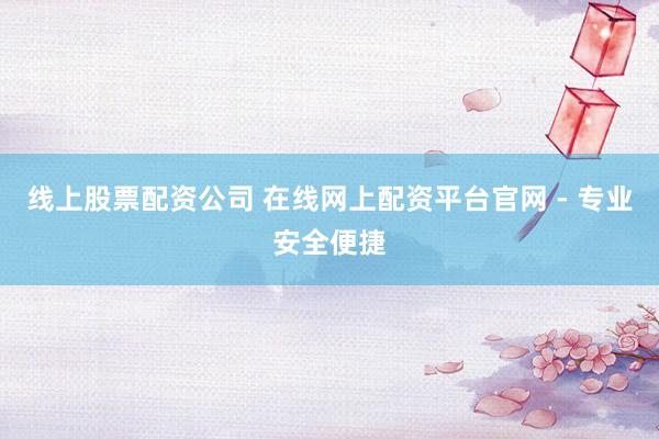 线上股票配资公司 在线网上配资平台官网 - 专业安全便捷