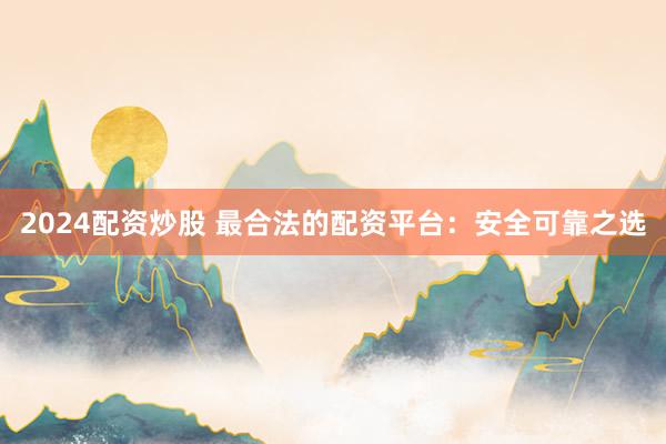 2024配资炒股 最合法的配资平台：安全可靠之选