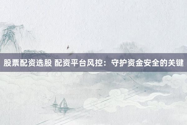 股票配资选股 配资平台风控：守护资金安全的关键