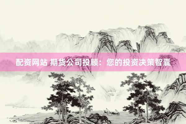 配资网站 期货公司投顾：您的投资决策智囊