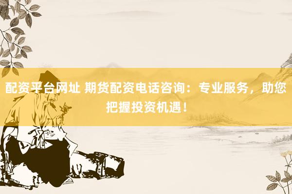 配资平台网址 期货配资电话咨询：专业服务，助您把握投资机遇！
