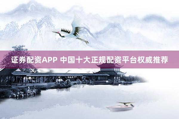 证券配资APP 中国十大正规配资平台权威推荐