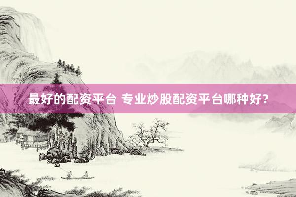 最好的配资平台 专业炒股配资平台哪种好？