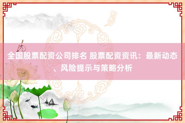 全国股票配资公司排名 股票配资资讯：最新动态、风险提示与策略分析
