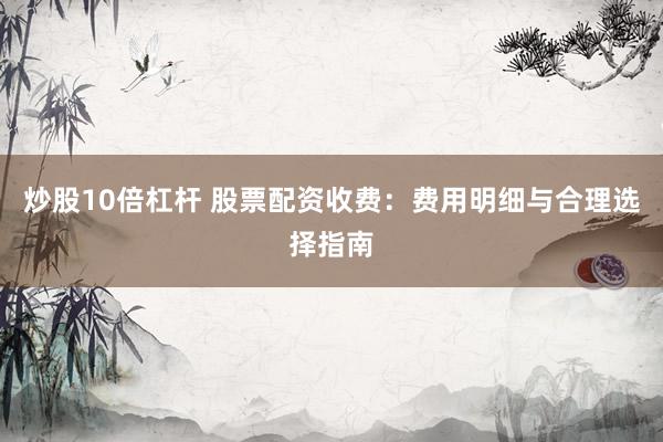 炒股10倍杠杆 股票配资收费：费用明细与合理选择指南