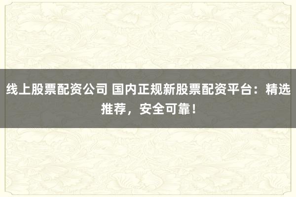 线上股票配资公司 国内正规新股票配资平台:精选推荐,安全可靠!