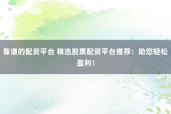 靠谱的配资平台 精选股票配资平台推荐：助您轻松盈利！