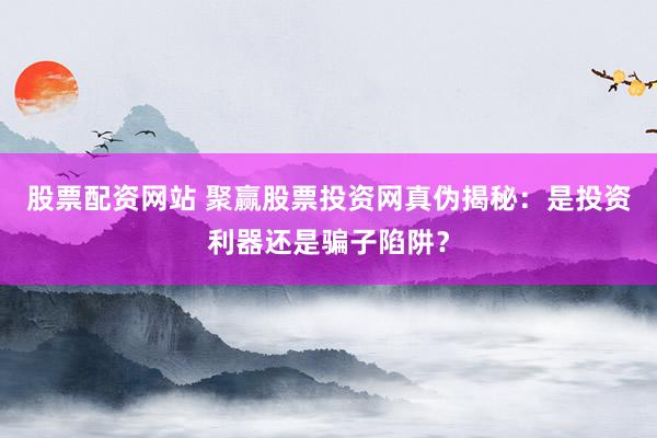 股票配资网站 聚赢股票投资网真伪揭秘：是投资利器还是骗子陷阱？