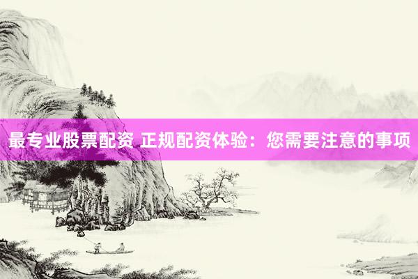 最专业股票配资 正规配资体验：您需要注意的事项