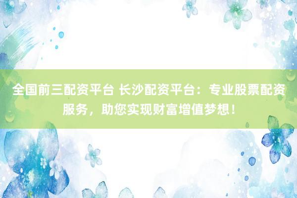 全国前三配资平台 长沙配资平台：专业股票配资服务，助您实现财富增值梦想！