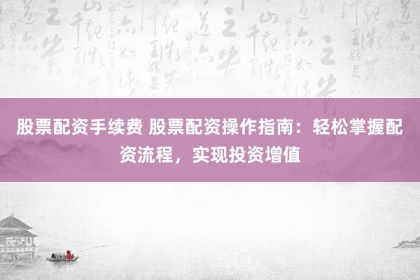 股票配资手续费 股票配资操作指南：轻松掌握配资流程，实现投资增值
