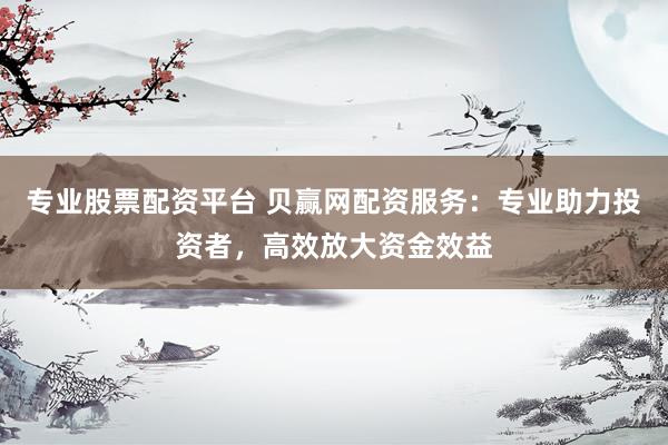 专业股票配资平台 贝赢网配资服务：专业助力投资者，高效放大资金效益