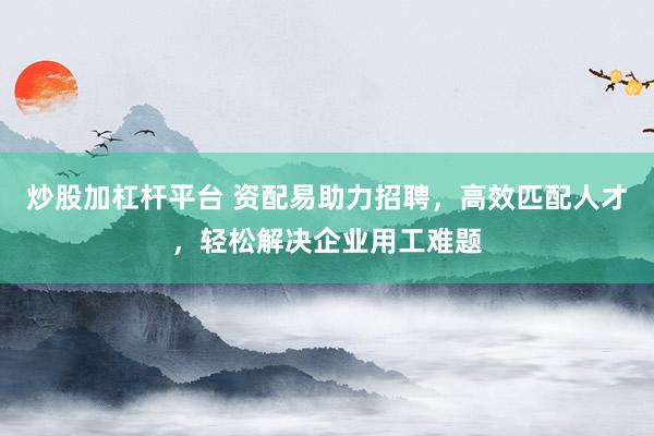 炒股加杠杆平台 资配易助力招聘，高效匹配人才，轻松解决企业用工难题