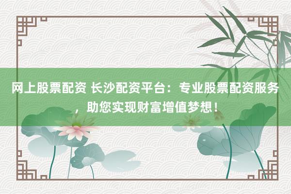 网上股票配资 长沙配资平台：专业股票配资服务，助您实现财富增值梦想！