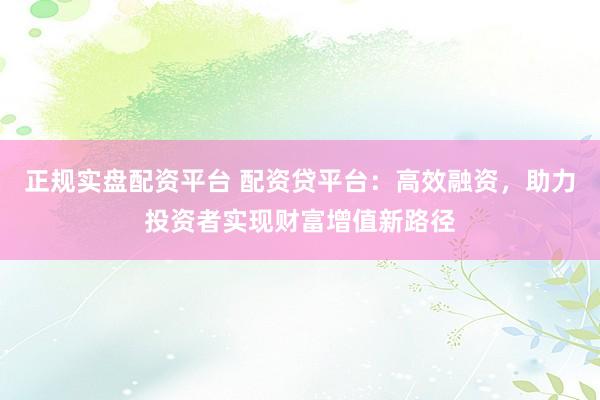 正规实盘配资平台 配资贷平台：高效融资，助力投资者实现财富增值新路径