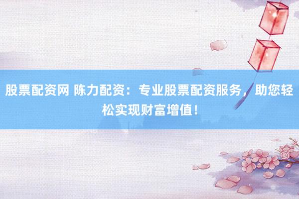 股票配资网 陈力配资：专业股票配资服务，助您轻松实现财富增值！