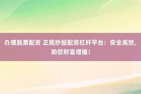 办理股票配资 正规炒股配资杠杆平台：安全高效，助您财富增值！
